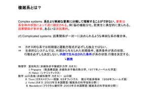 複雑系とは？
Complex systems: 系をより単純な要素に分解して理解することができない。要素は
系全体の状態によって逆に規定される。例）脳の機能分化、胚発生に典型的に見られる。
因果関係が多対多、あるいは非因果的。
cf) Complicated systems: 因果関係が一対一に決められるような単純な系の複合体。
⇒ カオス的な系では初期値と運動方程式が必ずしも独立ではない。
⇒ 生命的なシステムでは、外部から与えられた初期条件、境界条件が系の状態、
行動を必ずしも決定しない。内部で生み出された条件が系の状態,行動を決定する。
↳創発
物理学： 富田和久（非線形非平衡統計力学；カオス）
I. Prigogine （散逸構造論；非線形非平衡の熱力学、１９７７年ノーベル化学賞）
H. Haken （シナジェティクス）
数学：山口昌哉（非線形数学；カオス）+ 山口組
R. Thom（カタストロフィー理論；セミオフィジクス； 微分可能多様体 １９５８年フィールズ賞)
J. Yorke（カオス；２００３年日本国際賞（複雑系の科学技術分野））
B. Mandelbrot（フラクタル幾何学；２００３年日本国際賞（複雑系の科学技術分野））
 