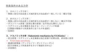 拘束条件のある力学
１．ホロノミック力学：
・無限小変化の自由度と大域的変化の自由度が一致している：積分可能
２．非ホロノミック力学：
・無限小変化の自由度と大域的変化の自由度が一致しない：積分不可能
・ダランベール原理（仮想仕事の原理：反作用は仕事をしない）
・ラグランジュ未定乗数を消去する：フィードバック制御
（汎関数の極値から拘束条件に従うものを選択）
・因果的
３．バコノミック力学（Vakonomic mechanics by V.V.Kozlov）：
・変分原理：ラグランジュ未定乗数は独立変数で初期状態、終状態に依存
⇒ Final state sensitivity
・最適制御理論（アンドロノフ・ポントリャーギン）
（変分多様体上で拘束条件をかけて極値を求める）
・非因果的
 