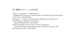 (2) 機能モジュールの生成
Tsuda, I., Yamaguti, Y., Watanabe, H.:
Modeling the Genesis of Components in the Networks of Interacting
Units. Proc. of ICCN 2013.
Yamaguti, Y., Tsuda, I.: Mathematical Modeling for Evolution of
Heterogeneous Modules in the Brain.
Neural Networks 62: 3-10 (2015)
Yutaka Yamaguti, Ichiro Tsuda, Yoichiro Takahashi
Information flow in heterogeneously interacting systems, Cog.
Neurodynamics 8:17-26, 8 (2014)
 