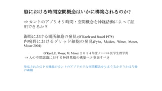 脳における時間空間概念はいかに構築されるのか?
⇒ カントのアプリオリ時間・空間概念を神経活動によって証
明できるか？
海馬における場所細胞の発見 (O’Keefe and Nadel 1978)
内嗅野におけるグリッド細胞の発見(Fyhn, Molden, Witter, Moser,
Moser 2004)
O’Keef, E. Moser, M. Moser ２０１４年度ノーベル医学生理学賞
⇒ 人の空間認識に対する神経基盤の構築へと発展すべき
発見されたＧＰＳ機能がカントのアプリオリな空間概念を与えうるかどうかは今後
の課題
 