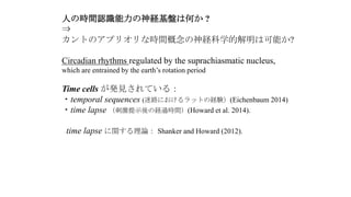 人の時間認識能力の神経基盤は何か ?
⇒
カントのアプリオリな時間概念の神経科学的解明は可能か?
Circadian rhythms regulated by the suprachiasmatic nucleus,
which are entrained by the earth’s rotation period
Time cells が発見されている：
・temporal sequences (迷路におけるラットの経験）(Eichenbaum 2014)
・time lapse （刺激提示後の経過時間）(Howard et al. 2014).
time lapse に関する理論： Shanker and Howard (2012).
 