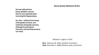 Henry Gustav Molaison (H.M.)
Molaison’ surgery in 1953
Born February 26, 1926, Hartford, Conneticut
Died December 2, 2008, Windsor Locks, Conneticut
He had suffered from
heavy epileptic seizures,
then he was operated upon
removing the hippocampus.
He, then, suffered from heavy
anterograde amnesia, and
moderate retrograde amnesia,
although his procedural
memories and working memory
are intact.
 