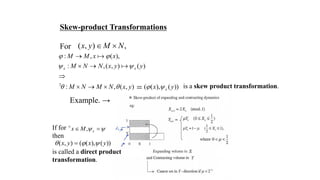 Skew-product Transformations
For ( , ) ,x y M N 
Example. →
: , ( ),
: ,( , ) ( )
: , ( , ) ( ( ), ( ))
x x
x
M M x x
M N N x y y
M N M N x y x y
 
 
   

 

  
If for
then
is called a direct product
transformation.
, xx M  
 
( , ) ( ( ), ( ))x y x y  
is a skew product transformation.
 