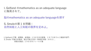 I. Gelfand のmathematics as an adequate language
に触発されて、
脳のmathematics as an adequate languageを探す
S. Smaleの第１８問題：
自然知能と人工知能の限界を定めよ。
I. Gelfand: C*環、超関数、表現論；１９８９年京都賞、１９７９年ウルフ賞数学部門
S. Smale: 可微分多様体、微分可能力学系（馬蹄形写像：カオス）、
実数計算論；１９６６年フィールズ賞
 