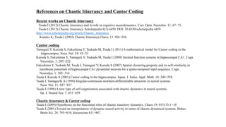 References on Chaotic Itinerancy and Cantor Coding
Recent works on Chaotic itinerancy
Tsuda I (2015) Chaotic itinerancy and its role in cognitive neurodynamics. Curr. Opin. Neurobio. 31: 67−71.
Tsuda I (2013) Chaotic itinerancy. Scholarpedia 8(1):4459. DOI: 10.4249/scholarpedia.4459
http://www.scholarpedia.org/article/Chaotic_itinerancy
Kaneko K, Tsuda I (2003) Chaotic Itinerancy.Chaos, 13: 926−936
Cantor coding
Yamaguti Y, Kuroda S, Fukushima Y, Tsukada M, Tsuda I ( 2011) A mathematical model for Cantor coding in the
hippocampus. Neur. Net. 24: 43−53
Kuroda S, Fukushima Y, Yamaguti Y, Tsukada M, Tsuda I (2009) Iterated function systems in hippocampal CA1. Cogn.
Neurodyn. 3: 205−222.
Fukushima Y, Tsukada M, Tsuda I, Yamaguti Y, Kuroda S (2007) Spatial clustering property and its self-similarity in
membrane potentials of hippocampal CA1 pyramidal neurons for a spatio-temporal input sequence. Cogn.
Neurodyn. 1: 305−316
Tsuda I, Kuroda S (2001) Cantor coding in the hippocampus. Japan. J. Indus. Appl. Math. 18: 249−258
Tsuda I, Yamaguchi A (1998) Singular-continuous nowhere-differentiable attractors in neural systems.
Neur. Net. 11: 927−937
Tsuda I (1996) A new type of self-organization associated with chaotic dynamics in neural systems.
Int. J. Neural Sys. 7: 451−459
Chaotic itinerancy & Cantor coding
Tsuda I (2009) Hypotheses on the functional roles of chaotic transitory dynamics. Chaos 19: 015113-1−10
Tsuda I (2001) Toward an interpretation of dynamic neural activity in terms of chaotic dynamical systems. Behav.
Brain Sci. 24: 793−810; discussions 811−847
 