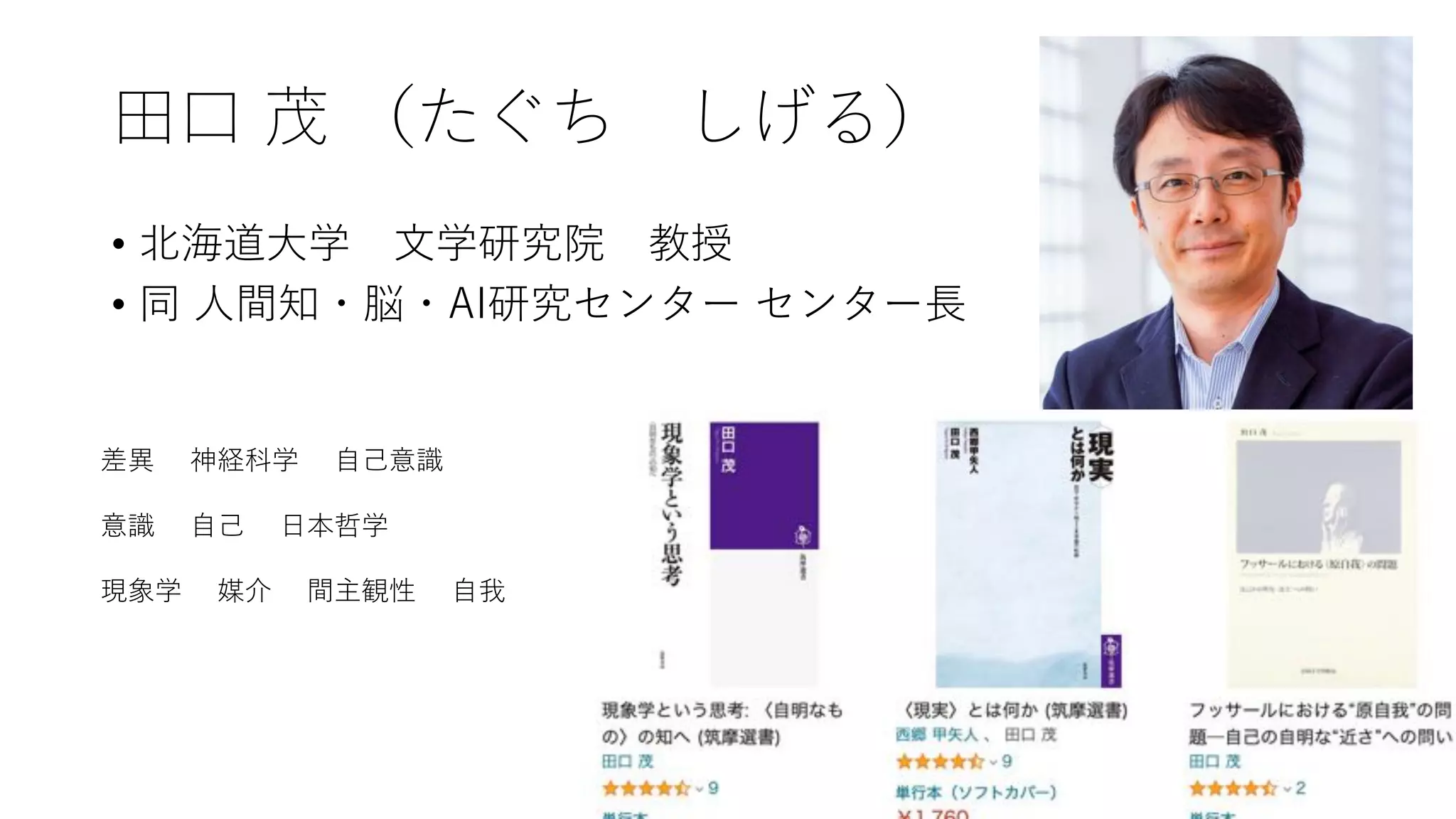 ⽥⼝ 茂 （たぐち しげる）
• 北海道⼤学 ⽂学研究院 教授
• 同 ⼈間知・脳・AI研究センター センター⻑
差異 神経科学 ⾃⼰意識
意識 ⾃⼰ ⽇本哲学
現象学 媒介 間主観性 ⾃我
 