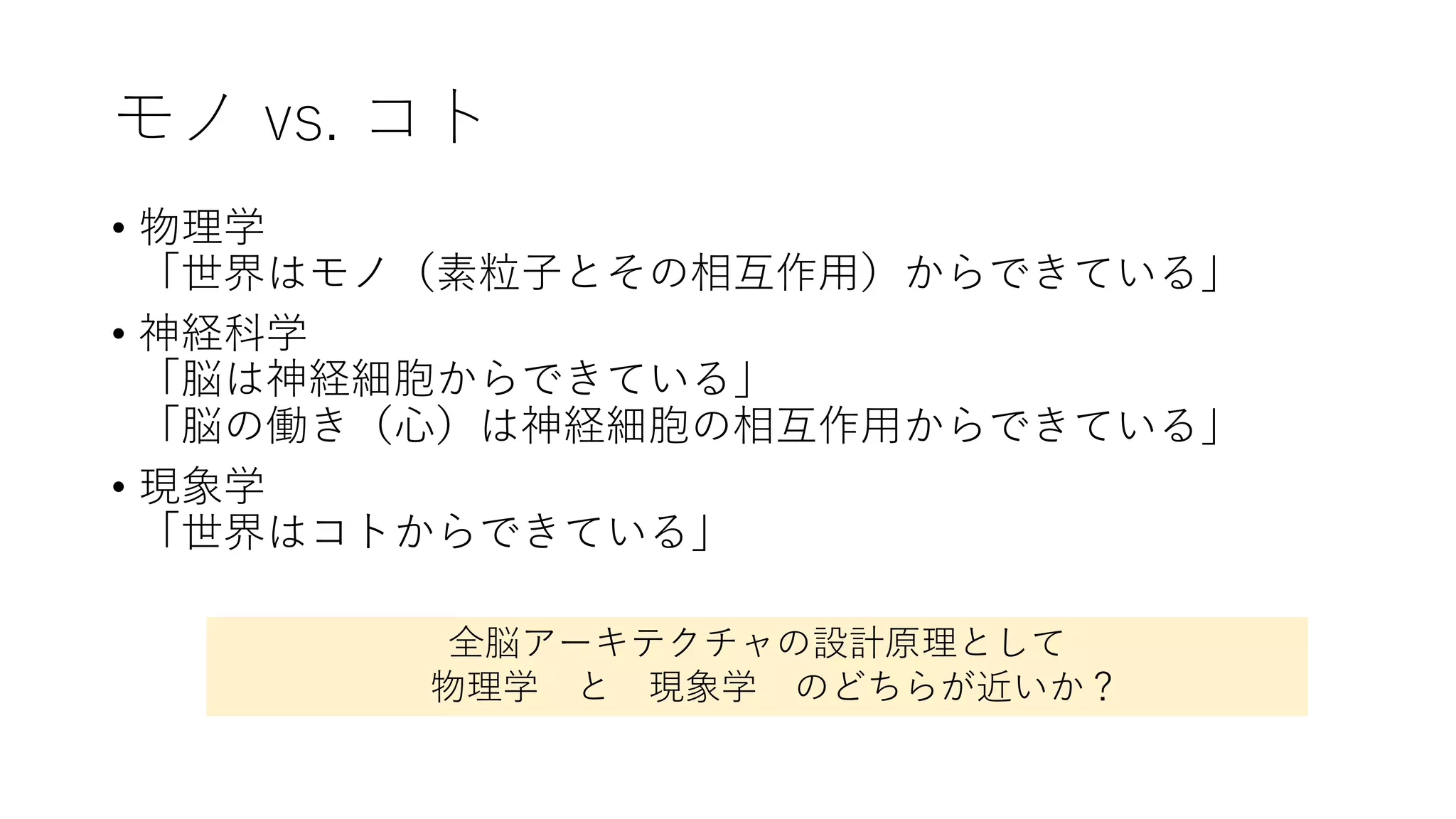 モノ vs. コト
• 物理学
「世界はモノ（素粒⼦とその相互作⽤）からできている」
• 神経科学
「脳は神経細胞からできている」
「脳の働き（⼼）は神経細胞の相互作⽤からできている」
• 現象学
「世界はコトからできている」
全脳アーキテクチャの設計原理として
物理学 と 現象学 のどちらが近いか？
 