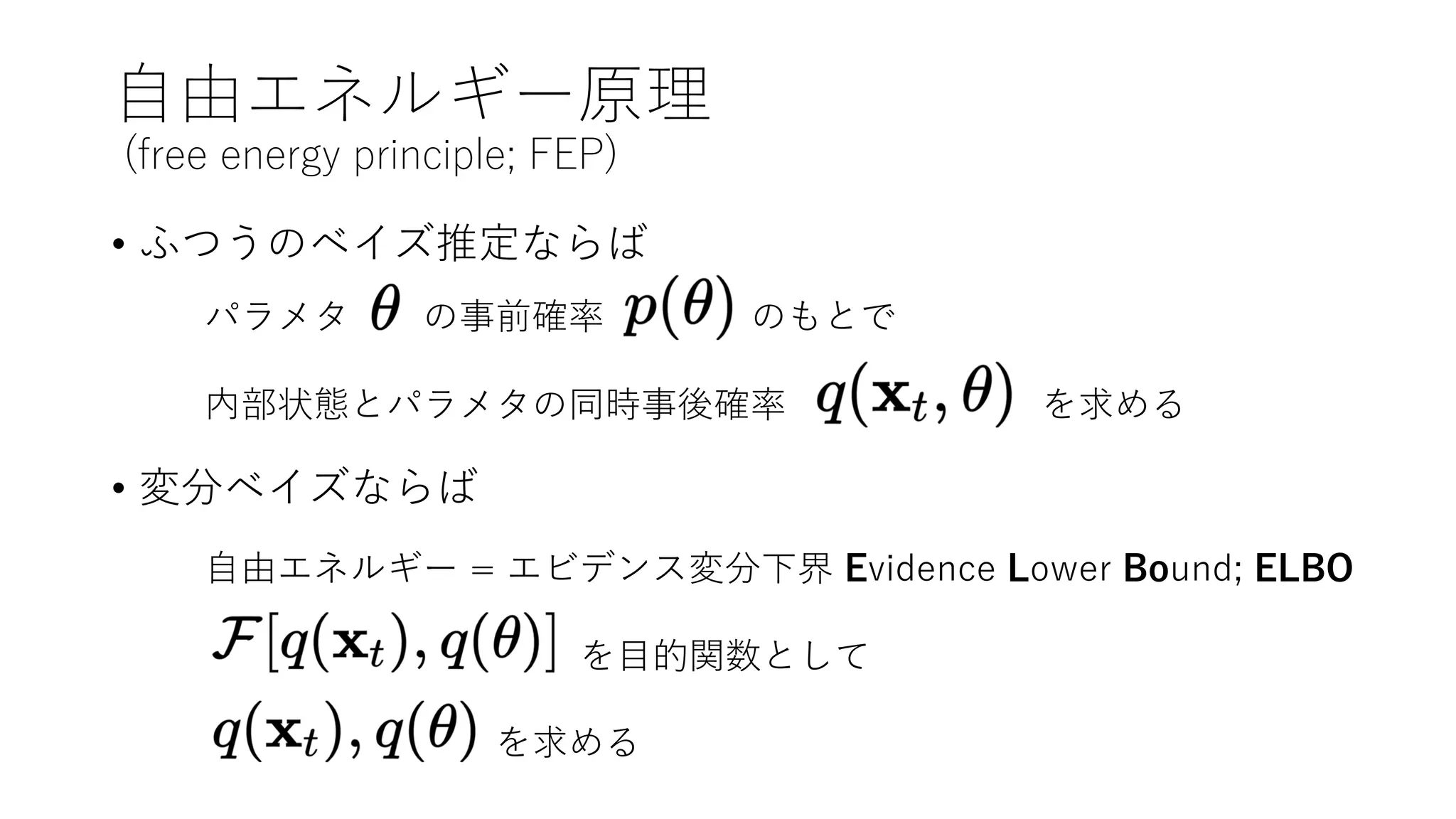 ⾃由エネルギー原理
(free energy principle; FEP)
• ふつうのベイズ推定ならば
• 変分ベイズならば
パラメタ の事前確率 のもとで
内部状態とパラメタの同時事後確率 を求める
⾃由エネルギー = エビデンス変分下界 Evidence Lower Bound; ELBO
を⽬的関数として
を求める
 