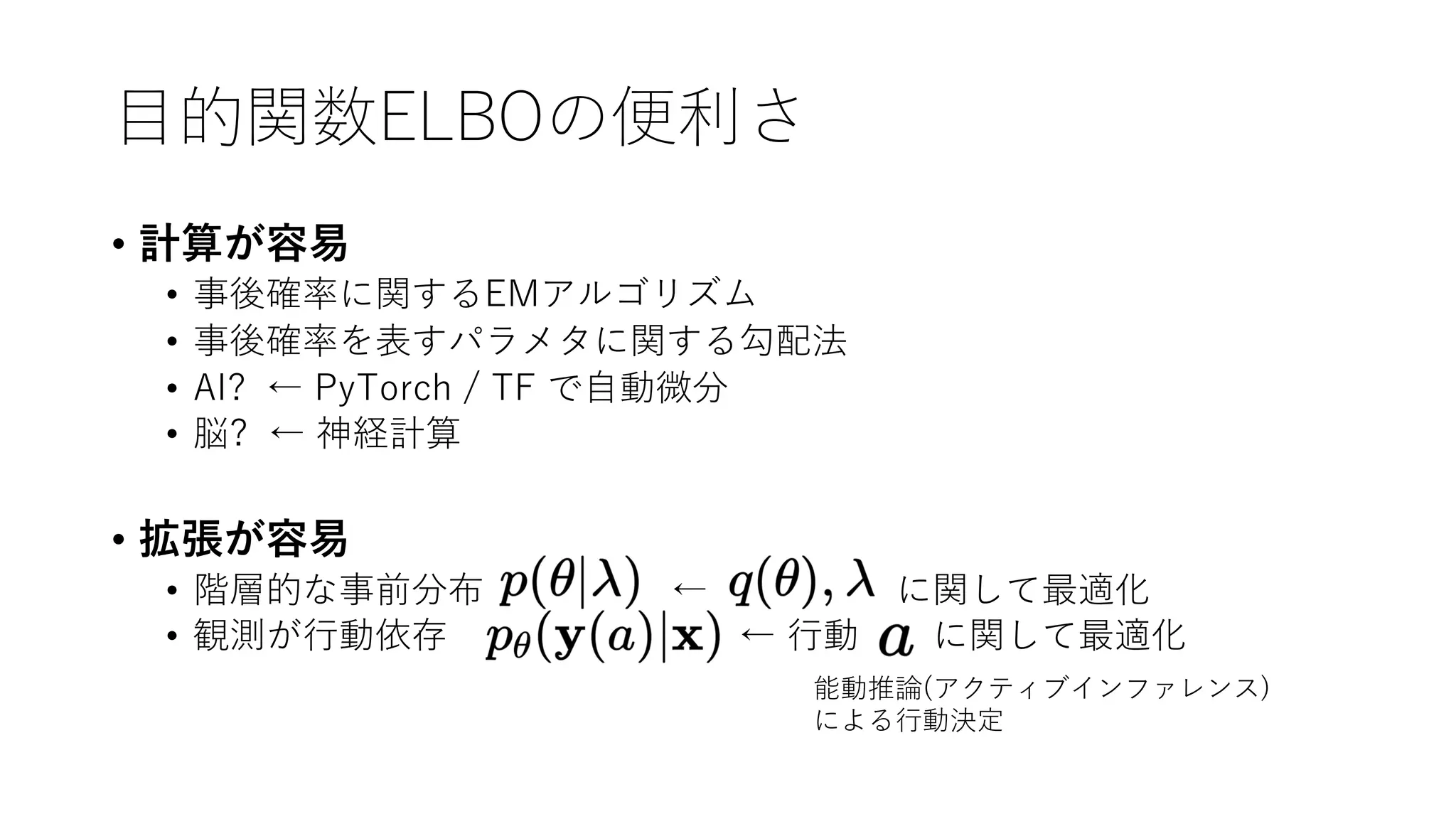 ⽬的関数ELBOの便利さ
• 計算が容易
• 事後確率に関するEMアルゴリズム
• 事後確率を表すパラメタに関する勾配法
• AI? ← PyTorch / TF で⾃動微分
• 脳? ← 神経計算
• 拡張が容易
• 階層的な事前分布 ← に関して最適化
• 観測が⾏動依存 ← ⾏動 に関して最適化
能動推論(アクティブインファレンス)
による⾏動決定
 