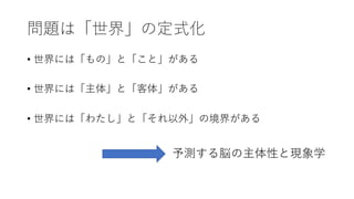 問題は「世界」の定式化
• 世界には「もの」と「こと」がある
• 世界には「主体」と「客体」がある
• 世界には「わたし」と「それ以外」の境界がある
予測する脳の主体性と現象学
 