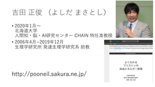 吉⽥ 正俊 （よしだ まさとし）
• 2020年1⽉〜
北海道⼤学
⼈間知・脳・AI研究センター CHAIN 特任准教授
• 2006年4⽉~2019年12⽉
⽣理学研究所 発達⽣理学研究系 助教
http://pooneil.sakura.ne.jp/
 
