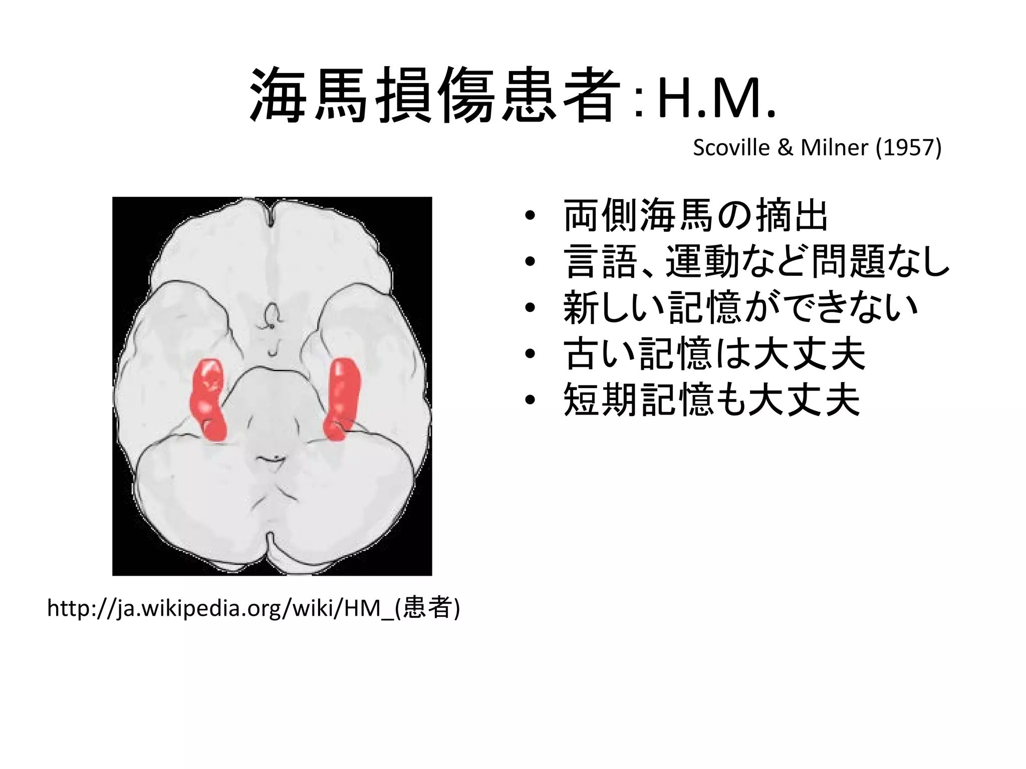 海馬損傷患者：H.M.
• 両側海馬の摘出
• 言語、運動など問題なし
• 新しい記憶ができない
• 古い記憶は大丈夫
• 短期記憶も大丈夫
http://ja.wikipedia.org/wiki/HM_(患者)
Scoville & Milner (1957)
 