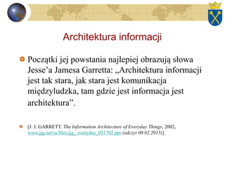 Architektura informacji
Początki jej powstania najlepiej obrazują słowa
Jesse’a Jamesa Garretta: „Architektura informacji
jest tak stara, jak stara jest komunikacja
międzyludzka, tam gdzie jest informacja jest
architektura”.
[J. J. GARRETT. The Information Architecture of Everyday Things, 2002,
www.jjg.net/ia/files/jjg_ everyday_031702.ppt (odczyt 09.02.2015)].
 
