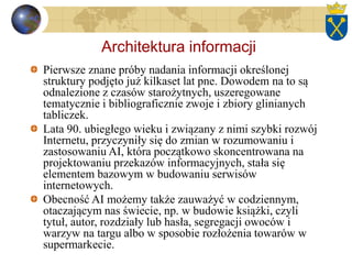 Architektura informacji
Pierwsze znane próby nadania informacji określonej
struktury podjęto już kilkaset lat pne. Dowodem na to są
odnalezione z czasów starożytnych, uszeregowane
tematycznie i bibliograficznie zwoje i zbiory glinianych
tabliczek.
Lata 90. ubiegłego wieku i związany z nimi szybki rozwój
Internetu, przyczyniły się do zmian w rozumowaniu i
zastosowaniu AI, która początkowo skoncentrowana na
projektowaniu przekazów informacyjnych, stała się
elementem bazowym w budowaniu serwisów
internetowych.
Obecność AI możemy także zauważyć w codziennym,
otaczającym nas świecie, np. w budowie książki, czyli
tytuł, autor, rozdziały lub hasła, segregacji owoców i
warzyw na targu albo w sposobie rozłożenia towarów w
supermarkecie.
 