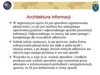 Architektura informacji
W najprostszym ujęciu AI jest sposobem organizowania
jakiejś treści, co nie jest możliwe bez umiejętnego
operowania językiem i odpowiedniego sposobu prezentacji
informacji. Odpowiedniego, to znaczy tak samo jasnego i
kompletnego dla wszystkich odbiorców.
Jednak należy zaznaczyć, że po pierwsze, żadna forma
zobrazowania jakiejś treści nie odda w pełni myśli i
intencji autora, a po drugie, dwóch różnych odbiorców nie
odczyta tego samego przekazu w ten sam sposób.
Wszystko to, a więc m.in. wielość sposobów i środków
przekazu oraz wielość sposobów jego rozumienia przez
adresatów o zróżnicowanych potrzebach i umiejętnościach,
sprawia, że AI jest definiowana w różny sposób.
 
