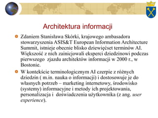Architektura informacji
Zdaniem Stanisława Skórki, krajowego ambasadora
stowarzyszenia ASIS&T European Information Architecture
Summit, istnieje obecnie blisko dziewięćset terminów AI.
Większość z nich zainicjowali eksperci dziedzinowi podczas
pierwszego zjazdu architektów informacji w 2000 r., w
Bostonie.
W kontekście terminologicznym AI czerpie z różnych
dziedzin ( m.in. nauka o informacji) i dostosowuje je do
własnych potrzeb – marketing internetowy, środowisko
(systemy) informacyjne i metody ich projektowania,
personalizacja i doświadczenia użytkownika (z ang. user
experience).
 