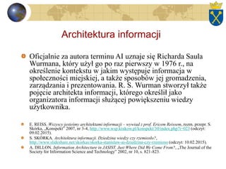 Architektura informacji
Oficjalnie za autora terminu AI uznaje się Richarda Saula
Wurmana, który użył go po raz pierwszy w 1976 r., na
określenie kontekstu w jakim występuje informacja w
społeczności miejskiej, a także sposobów jej gromadzenia,
zarządzania i prezentowania. R. S. Wurman stworzył także
pojęcie architekta informacji, którego określił jako
organizatora informacji służącej powiększeniu wiedzy
użytkownika.
E. REISS. Wszyscy jesteśmy architektami informacji – wywiad z prof. Ericem Reissem, rozm. przepr. S.
Skórka, „Konspekt” 2007, nr 3-4, http://www.wsp.krakow.pl/konspekt/30/index.php?i=023 (odczyt:
09.02.2015).
S. SKÓRKA. Architektura informacji. Dziedzina wiedzy czy rzemiosło?,
http://www.slideshare.net/skorkas/skorka-stanislaw-ai-dziedzina-czy-rzemioso (odczyt: 10.02.2015).
A. DILLON. Information Architecture in JASIST. Just Where Did We Come From?, „The Journal of the
Society for Information Science and Technology” 2002, nr 10, s. 821-823.
 