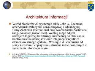 Architektura informacji
Wśród pionierów AI występuje także John A. Zachman,
amerykański założyciel konsultingowej i edukacyjnej
firmy Zachman International oraz twórca Siatki Zachmana
(ang. Zachman framework). Według niego AI jest
rodzajem logicznej konstrukcji niezbędnej do określania i
kontrolowania interfejsów oraz integracji wszystkich
elementów danego systemu. Według J. A. Zachmana AI
służy kreowaniu i opisywaniu struktur ściśle związanych z
systemami informatycznymi.
J. A. ZACHMAN. A Framework for information systems architecture, „IBM System Journal” 1987,
nr 3, s. 454, http://links.enterprisearchitecture.dk/links/files/Zachman_s_Original_1987_Paper.pdf
(odczyt: 10.02.2015).
 