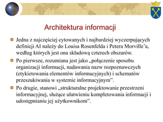 Architektura informacji
Jedna z najczęściej cytowanych i najbardziej wyczerpujących
definicji AI należy do Louisa Rosenfelda i Petera Morville’a,
według których jest ona składową czterech obszarów.
Po pierwsze, rozumiana jest jako „połączenie sposobu
organizacji informacji, nadawania nazw rozpoznawczych
(etykietowania elementów informacyjnych) i schematów
przeszukiwania w systemie informacyjnym”.
Po drugie, stanowi „strukturalne projektowanie przestrzeni
informacyjnej, służące ułatwieniu kompletowania informacji i
udostępnianiu jej użytkownikom”.
 