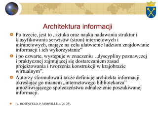 Architektura informacji
Po trzecie, jest to „sztuka oraz nauka nadawania struktur i
klasyfikowania serwisów (stron) internetowych i
intranetowych, mające na celu ułatwienie ludziom znajdowanie
informacji i ich wykorzystanie”
i po czwarte, występuje w znaczeniu „dyscypliny poznawczej
i praktycznej zajmującej się dostarczaniem zasad
projektowania i tworzenia konstrukcji w krajobrazie
wirtualnym”.
Autorzy sformułowali także definicję architekta informacji
określając go mianem „internetowego bibliotekarza”
umożliwiającego społeczeństwu odnalezienie poszukiwanej
informacji.
[L. ROSENFELD, P. MORVILLE, s. 20-25].
 
