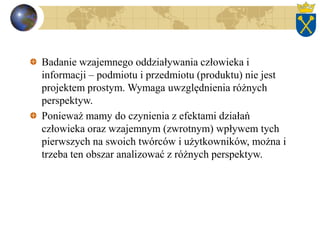 Badanie wzajemnego oddziaływania człowieka i
informacji – podmiotu i przedmiotu (produktu) nie jest
projektem prostym. Wymaga uwzględnienia różnych
perspektyw.
Ponieważ mamy do czynienia z efektami działań
człowieka oraz wzajemnym (zwrotnym) wpływem tych
pierwszych na swoich twórców i użytkowników, można i
trzeba ten obszar analizować z różnych perspektyw.
 