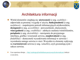 Architektura informacji
Wśród elementów znajdują się: użyteczność (z ang. usability) –
odpowiada za prostotę i wygodę w użyciu, funkcjonalność (z ang.
usefulness) – zaspokojenie potrzeb informacyjnych użytkowników,
dostępność (z ang. accesibility) – powszechność, elastyczność,
wiarygodność (z ang. credibility) – zdobycie zaufania wśród klientów,
pożądanie (z ang. desirability) – nawiązanie do przyjaznego
interfejsu, grafika i wizerunek serwisu, znajdowalność (z ang.
findability) – skuteczność wyszukiwania informacji w serwisie i
wyszukania samego serwisu w sieci. Wszystkie te elementy wpływają
na wartościowość serwisu (z ang. valuable), czyli gwarantują zysk i
sukces serwisu.
User experience design…, http://uxdesign.pl/architektura-pozytywnych-doswiadczen/ (odczyt:
21.02.2015).
 