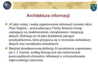 Architektura informacji
AI jako sztukę i naukę organizowania informacji rozumie także
Peter Stiglich – przewodniczący Clarity Solution Group
zajmującej się modelowaniem, zarządzaniem i integracją
danych. Definiuje on AI jako działalność jakiegoś
przedsiębiorstwa, która przejawia się w tworzeniu architektury
danych oraz zarządzaniu metadanymi.
Bardziej skondensowaną definicję AI przedstawia wspominany
już J. J. Garrett, według którego jest ona zestawieniem
poszczególnych elementów informacji w celu przekazania
odpowiedniego znaczenia.
 