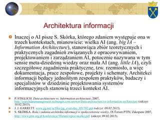 Architektura informacji
Inaczej o AI pisze S. Skórka, którego zdaniem występuje ona w
trzech kontekstach, mianowicie: wielka AI (ang. big IA –
Information Architecture), stanowiąca zbiór teoretycznych i
praktycznych zagadnień związanych z opracowywaniem,
projektowaniem i zarządzaniem AI, potocznie nazywana w tym
sensie meta-dziedziną wiedzy oraz mała AI (ang. little IA), czyli
szczegółowe zagadnienia praktyczne, tzw. rzemiosło, a więc
dokumentacja, prace zespołowe, projekty i schematy. Architekci
informacji będący jednolitym zespołem praktyków, badaczy i
specjalistów w dziedzinie projektowania systemów
informacyjnych stanowią trzeci kontekst AI.
P. STIGLICH. Data architecture vs. Information architecture, 2007,
http://searchdatamanagement.techtarget.com/answer/Data-architecture-vs-information-architecture (odczyt:
10.02.2015).
J. J. GARRETT. www.jjg.net/ia/files/jjg_everyday_031702.ppt (odczyt: 09.02.2015).
S. SKÓRKA. Rola i zadania architekta informacji w społeczeństwie wiedzy, IX Forum PTIN, Zakopane 2007,
http://www.ptin.org.pl/konferencje/9forum/repoz/skorka.pdf (odczyt: 09.02.2015).
 