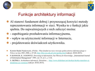 Funkcje architektury informacji
AI stanowi fundament dobrej i przynoszącej korzyści metody
reprezentowania informacji w sieci. Wynika to z funkcji jakie
spełnia. Do najważniejszych z nich zaliczyć można:
- zapobieganie przeładowaniu informacyjnemu,
- wpływ na użyteczność informacji w Internecie,
- projektowanie doświadczeń użytkownika.
Komitet Badań Naukowych, ePolska - Plan działań na rzecz rozwoju społeczeństwa informacyjnego w
Polsce na lata 2001-2006, s. 67-68, http://kbn.icm.edu.pl/cele/epolska.html (odczyt: 20.02.2015).
P. KONIGER, K. JANOWITZ. Drowning in Information, but Thirsty for Knowledge, „International Journal
of Information Management” 1995, vol. 15, nr 1, s. 5-16.
S. SKÓRKA. Architektura informacji. Dziedzina…, http://www.slideshare.net/skorkas/skorka-stanislaw-ai-
dziedzina-czy-rzemioso (odczyt: 20.02.2015).
 