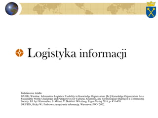 Logistyka informacji
Podstawowe źródła:
BABIK, Wiesław: Information Logistics: Usability in Knowledge Organization. [In:] Knowledge Organization for a
Sustainable World: Challenges and Perspectives for Cultural, Scientific, and Technological Sharing in a Comnnected
Society. Ed. by J.Guimarães, S. Milani, V. Dodebei. Würzburg: Ergon Verlag 2016, p. 451-459.
GRIFFIN, Ricky W.: Podstawy zarządzania informacją. Warszawa: PWN 2002.
 