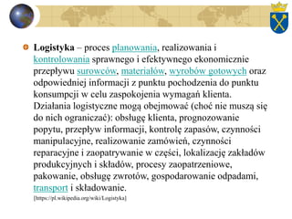 Logistyka – proces planowania, realizowania i
kontrolowania sprawnego i efektywnego ekonomicznie
przepływu surowców, materiałów, wyrobów gotowych oraz
odpowiedniej informacji z punktu pochodzenia do punktu
konsumpcji w celu zaspokojenia wymagań klienta.
Działania logistyczne mogą obejmować (choć nie muszą się
do nich ograniczać): obsługę klienta, prognozowanie
popytu, przepływ informacji, kontrolę zapasów, czynności
manipulacyjne, realizowanie zamówień, czynności
reparacyjne i zaopatrywanie w części, lokalizację zakładów
produkcyjnych i składów, procesy zaopatrzeniowe,
pakowanie, obsługę zwrotów, gospodarowanie odpadami,
transport i składowanie.
[https://pl.wikipedia.org/wiki/Logistyka]
 