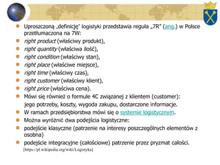 Uproszczoną „definicję” logistyki przedstawia reguła „7R” (ang.) w Polsce
przetłumaczona na 7W:
right product (właściwy produkt),
right quantity (właściwa ilość),
right condition (właściwy stan),
right place (właściwe miejsce),
right time (właściwy czas),
right customer (właściwy klient),
right price (właściwa cena).
Mówi się również o formule 4C związanej z klientem (customer):
jego potrzeby, koszty, wygoda zakupu, dostarczone informacje.
W ramach przedsiębiorstwa mówi się o systemie logistycznym.
Można wyróżnić dwa podejścia logistyczne:
podejście klasyczne (patrzenie na interesy poszczególnych elementów z
osobna)
podejście integracyjne (całościowe) patrzenie przez pryzmat całości.
[https://pl.wikipedia.org/wiki/Logistyka]
 