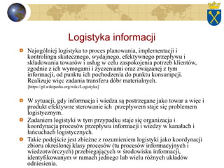 Logistyka informacji
Najogólniej logistyka to proces planowania, implementacji i
kontrolingu skutecznego, wydajnego, efektywnego przepływu i
składowania towarów i usług w celu zaspokojenia potrzeb klientów,
zgodnie z ich wymogami i życzeniami oraz związanej z tym
informacji, od punktu ich pochodzenia do punktu konsumpcji.
Realizuje więc zadania transferu dóbr materialnych.
[https://pl.wikipedia.org/wiki/Logistyka]
W sytuacji, gdy informacja i wiedza są postrzegane jako towar a więc i
produkt efektywne sterowanie ich przepływem staje się problemem
logistycznym.
Zadaniem logistyki w tym przypadku staje się organizacja i
koordynacja procesów przepływu informacji i wiedzy w kanałach i
łańcuchach logistycznych.
Takie podejście jest zbieżne z rozumieniem logistyki jako koordynacji
zbioru określonej klasy procesów (tu procesów informacyjnych i
wiedzotwórczych) przebiegających w środowisku informacji,
identyfikowanym w ramach jednego lub wielu różnych układów
odniesienia.
 