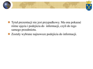Tytuł prezentacji nie jest przypadkowy. Ma ona pokazać
różne ujęcia i podejścia do informacji, czyli do tego
samego przedmiotu.
Zostały wybrane najnowsze podejścia do informacji.
 