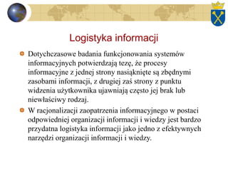 Logistyka informacji
Dotychczasowe badania funkcjonowania systemów
informacyjnych potwierdzają tezę, że procesy
informacyjne z jednej strony nasiąknięte są zbędnymi
zasobami informacji, z drugiej zaś strony z punktu
widzenia użytkownika ujawniają często jej brak lub
niewłaściwy rodzaj.
W racjonalizacji zaopatrzenia informacyjnego w postaci
odpowiedniej organizacji informacji i wiedzy jest bardzo
przydatna logistyka informacji jako jedno z efektywnych
narzędzi organizacji informacji i wiedzy.
 