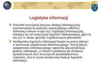 Logistyka informacji
Potrzeba rozwijania procesu obsługi informacyjnej
zorientowanej na potrzeby potencjalnego odbiorcy
informacji mocno wiąże się z logistyką informacyjną,
różniącą się od tradycyjnej logistyki funkcjonalnej, gdyż ta
nie jest w stanie sprostać współczesnym potrzebom.
Inteligentna logistyka informacji bazuje na nowej jakości
w procesach zaopatrzenia informacyjnego. Nową jakość
zaopatrzenia informacyjnego zapewnia decentralizacja
podaży informacji, co stanowi podstawę do działania
dynamicznych sieci tworzących przedsiębiorstwa
wirtualne. Jest to wyraz kreatywnej funkcji logistyki
informacji.
 