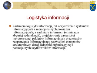 Logistyka informacji
Zadaniem logistyki informacji jest oczyszczenie systemów
informacyjnych z nieracjonalnych powiązań
informacyjnych, z nadmiaru informacji (eliminacja
zbytniej redundancji), projektowanie zawartości
merytorycznej pakietów informacyjnych oraz czasów
zaopatrzenia informacyjnego wszystkich elementów
strukturalnych danej jednostki organizacyjnej i
potencjalnych użytkowników informacji.
 