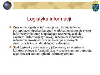 Logistyka informacji
Znaczenie logistyki informacji wynika nie tylko w
postępującej hiperkonkurencji w globalizującym się rynku
informacyjnym oraz niepokojąco rozszerzającej się
asymetrii informacji rynkowej, lecz także z potrzeby
wdrażania zrównoważonego rozwoju w różnych
dziedzinach życia i działalności człowieka.
Stąd logistykę postrzega się jako szansę na obniżenie
kosztów obiegu informacji przy wszechstronnym wsparciu
tego procesu technologiami informatycznymi.
 