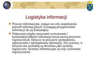 Logistyka informacji
Procesy informacyjne, mające na celu zaspokojenie
potrzeb informacyjnych wymagają przygotowania
informacji do jej konsumpcji.
Połączenia między procesami wytwarzania i
konsumpcji/odbioru informacji noszą nazwę procesów
logistycznych. Dotyczy to procesów gromadzenia,
opracowania i udostępniania informacji. Zaś systemy, w
których one zachodzą są określane jako systemy
logistyczne. Systemy informacyjne są więc systemami
logistycznymi.
 