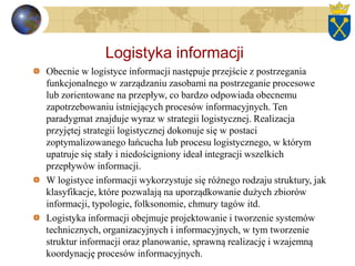 Logistyka informacji
Obecnie w logistyce informacji następuje przejście z postrzegania
funkcjonalnego w zarządzaniu zasobami na postrzeganie procesowe
lub zorientowane na przepływ, co bardzo odpowiada obecnemu
zapotrzebowaniu istniejących procesów informacyjnych. Ten
paradygmat znajduje wyraz w strategii logistycznej. Realizacja
przyjętej strategii logistycznej dokonuje się w postaci
zoptymalizowanego łańcucha lub procesu logistycznego, w którym
upatruje się stały i niedościgniony ideał integracji wszelkich
przepływów informacji.
W logistyce informacji wykorzystuje się różnego rodzaju struktury, jak
klasyfikacje, które pozwalają na uporządkowanie dużych zbiorów
informacji, typologie, folksonomie, chmury tagów itd.
Logistyka informacji obejmuje projektowanie i tworzenie systemów
technicznych, organizacyjnych i informacyjnych, w tym tworzenie
struktur informacji oraz planowanie, sprawną realizację i wzajemną
koordynację procesów informacyjnych.
 