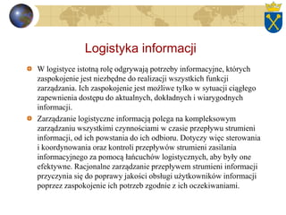 Logistyka informacji
W logistyce istotną rolę odgrywają potrzeby informacyjne, których
zaspokojenie jest niezbędne do realizacji wszystkich funkcji
zarządzania. Ich zaspokojenie jest możliwe tylko w sytuacji ciągłego
zapewnienia dostępu do aktualnych, dokładnych i wiarygodnych
informacji.
Zarządzanie logistyczne informacją polega na kompleksowym
zarządzaniu wszystkimi czynnościami w czasie przepływu strumieni
informacji, od ich powstania do ich odbioru. Dotyczy więc sterowania
i koordynowania oraz kontroli przepływów strumieni zasilania
informacyjnego za pomocą łańcuchów logistycznych, aby były one
efektywne. Racjonalne zarządzanie przepływem strumieni informacji
przyczynia się do poprawy jakości obsługi użytkowników informacji
poprzez zaspokojenie ich potrzeb zgodnie z ich oczekiwaniami.
 