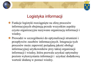 Logistyka informacji
Funkcje logistyki rozciągnięte na sferę procesów
informacyjnych obejmują przede wszystkim aspekty
czysto organizacyjne nazywane organizacją informacji i
wiedzy.
Prowadzi w szczególności do optymalizacji strumieni i
przepływów zasobów informacyjnych. Integracja tych
procesów może zapewnić pożądaną jakość obsługi
informacyjnej użytkowników przy takiej organizacji
informacji i wiedzy, która pozwala uzyskać optymalny
poziom wykorzystania informacji i uzyskać dodatkową
wartość dodaną w postaci wiedzy.
 