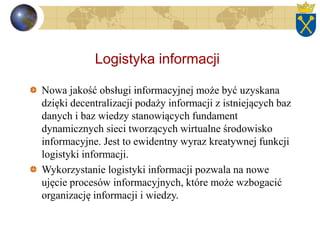 Logistyka informacji
Nowa jakość obsługi informacyjnej może być uzyskana
dzięki decentralizacji podaży informacji z istniejących baz
danych i baz wiedzy stanowiących fundament
dynamicznych sieci tworzących wirtualne środowisko
informacyjne. Jest to ewidentny wyraz kreatywnej funkcji
logistyki informacji.
Wykorzystanie logistyki informacji pozwala na nowe
ujęcie procesów informacyjnych, które może wzbogacić
organizację informacji i wiedzy.
 
