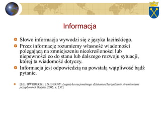 Informacja
Słowo informacja wywodzi się z języka łacińskiego.
Przez informację rozumiemy własność wiadomości
polegającą na zmniejszeniu nieokreśloności lub
niepewności co do stanu lub dalszego rozwoju sytuacji,
której ta wiadomość dotyczy.
Informacja jest odpowiedzią na powstałą wątpliwość bądź
pytanie.
[S.E. DWORECKI, J.S. BERNY: Logistyka racjonalnego działania (Zarządzanie strumieniami
przepływów). Radom 2005, s. 237]
 