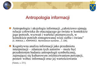 Antropologia informacji
Antropologia i aksjologia informacji „całościowo ujmują
relacje człowieka do otaczającego go świata w kontekście
jego potrzeb, wyzwań i wartości poznawczych, w
kontekście potrzeb zintegrowanej wizji siebie i świata”
[S. JASKUŁA, L. KORPOWICZ. Wychowawcze wyzwania…, s. 228].
Kognitywna analiza informacji jako przedmiotu
interpretacji – zdaniem tych autorów – może być
przedmiotem badania antropologii symbolicznej,
zajmującej się kulturowym zróżnicowaniem percepcji,
postaw wobec informacji oraz jej wartościowania
[Tamże, s. 231].
 