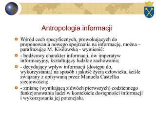 Antropologia informacji
Wśród cech specyficznych, prowokujących do
proponowania nowego spojrzenia na informację, można –
parafrazując M. Kisilowską - wymienić:
- bodźcowy charakter informacji, ów imperatyw
informacyjny, kształtujący ludzkie zachowania;
- decydujący wpływ informacji (dostępu do,
wykorzystania) na sposób i jakość życia człowieka, ściśle
związany z opisywaną przez Manuela Castellsa
sieciowością;
- zmianę (wynikającą z dwóch pierwszych) codziennego
funkcjonowania ludzi w kontekście dostępności informacji
i wykorzystania jej potencjału.
 