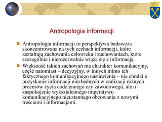 Antropologia informacji
Antropologia informacji to perspektywa badawcza
skoncentrowana na tych cechach informacji, które
kształtują zachowania człowieka i zachowaniach, które
szczególnie i nierozerwalnie wiążą się z informacją.
Większość takich zachowań ma charakter komunikacyjny,
część natomiast – decyzyjny, w innych mimo ich
faktycznego komunikacyjnego nastawienia – nie chodzi o
pozyskanie informacji niezbędnych w realizacji różnych
procesów życia codziennego czy zawodowego, ale o
zaspokojenie wykształconego imperatywu
komunikacyjnego nieustannego obcowania z nowymi
treściami i informacjami.
 