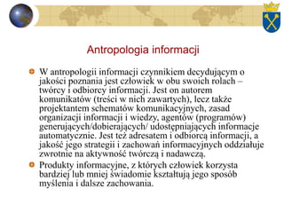Antropologia informacji
W antropologii informacji czynnikiem decydującym o
jakości poznania jest człowiek w obu swoich rolach –
twórcy i odbiorcy informacji. Jest on autorem
komunikatów (treści w nich zawartych), lecz także
projektantem schematów komunikacyjnych, zasad
organizacji informacji i wiedzy, agentów (programów)
generujących/dobierających/ udostępniających informacje
automatycznie. Jest też adresatem i odbiorcą informacji, a
jakość jego strategii i zachowań informacyjnych oddziałuje
zwrotnie na aktywność twórczą i nadawczą.
Produkty informacyjne, z których człowiek korzysta
bardziej lub mniej świadomie kształtują jego sposób
myślenia i dalsze zachowania.
 