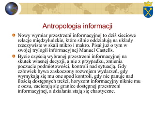 Antropologia informacji
Nowy wymiar przestrzeni informacyjnej to dziś sieciowe
relacje międzyludzkie, które silnie oddziałują na układy
rzeczywiste w skali mikro i makro. Pisał już o tym w
swojej trylogii informacyjnej Manuel Castells.
Bycie częścią wybranej przestrzeni informacyjnej na
skutek własnej decyzji, a nie z przypadku, zmienia
poczucie podmiotowości, kontroli nad sytuacją. Gdy
człowiek bywa zaskoczony rozwojem wydarzeń, gdy
wymykają się mu one spod kontroli, gdy nie panuje nad
ilością dostępnych treści, horyzont informacyjny niknie mu
z oczu, zacierają się granice dostępnej przestrzeni
informacyjnej, a działania stają się chaotyczne.
 