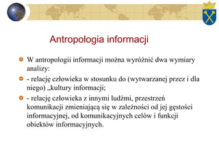 Antropologia informacji
W antropologii informacji można wyróżnić dwa wymiary
analizy:
- relację człowieka w stosunku do (wytwarzanej przez i dla
niego) „kultury informacji;
- relację człowieka z innymi ludźmi, przestrzeń
komunikacji zmieniającą się w zależności od jej gęstości
informacyjnej, od komunikacyjnych celów i funkcji
obiektów informacyjnych.
 